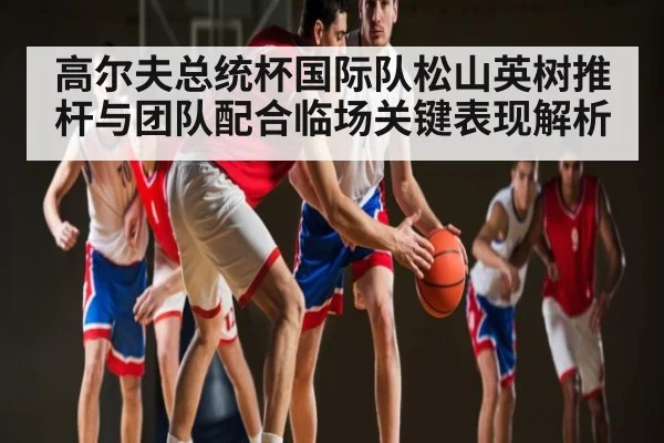 高尔夫总统杯国际队松山英树推杆与团队配合临场关键表现解析