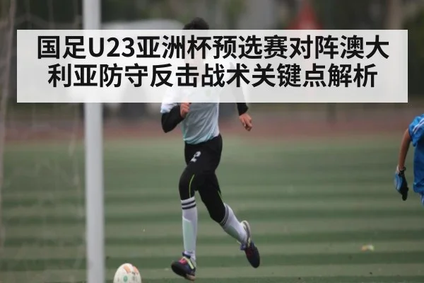 国足U23亚洲杯预选赛对阵澳大利亚防守反击战术关键点解析