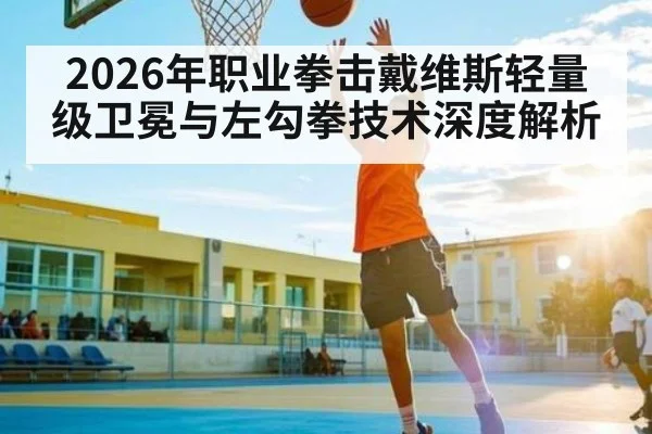 2026年职业拳击戴维斯轻量级卫冕与左勾拳技术深度解析